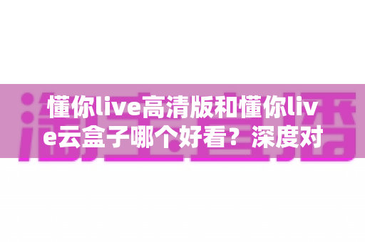 懂你live高清版和懂你live云盒子哪个好看?深度对比评测助你选出心仪的观影利器 懂你live高清版和懂你live云盒子哪个好看?深度对比评测助你选出心仪的观影利器