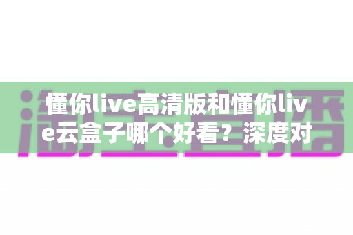 懂你live高清版和懂你live云盒子哪个好看？深度对比评测助你选出心仪的观影利器