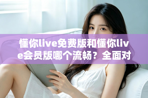 懂你live免费版和懂你live会员版哪个流畅？全面对比测评帮你做出最佳选择