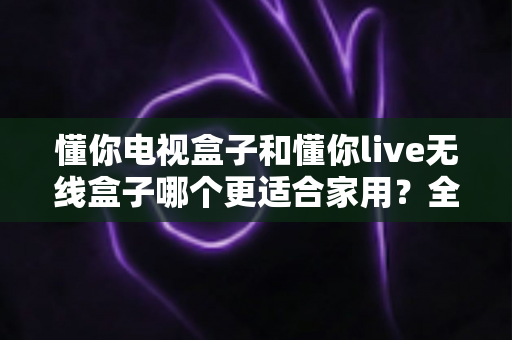 懂你电视盒子和懂你live无线盒子哪个更适合家用？全面对比解析帮你选对不选贵