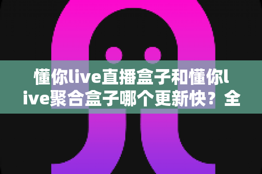 懂你live直播盒子和懂你live聚合盒子哪个更新快？全面解析与实用选择指南