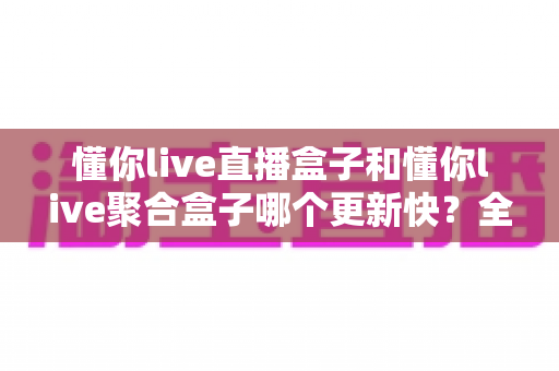 懂你live直播盒子和懂你live聚合盒子哪个更新快？全面解析与实用选择指南