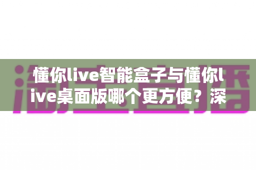 懂你live智能盒子与懂你live桌面版哪个更方便？深度对比帮你选出最适合的直播利器