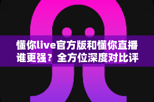 懂你live官方版和懂你直播谁更强?全方位深度对比评测,看完再选不踩坑 懂你live官方版和懂你直播谁更强?全方位深度对比评测,看完再选不踩坑