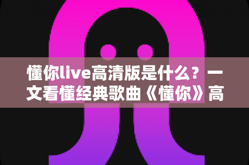 懂你live高清版是什么？一文看懂经典歌曲《懂你》高清现场版的定义、特点与观看全指南