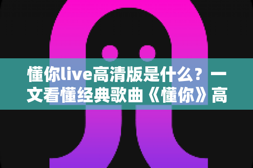 懂你live高清版是什么？一文看懂经典歌曲《懂你》高清现场版的定义、特点与观看全指南