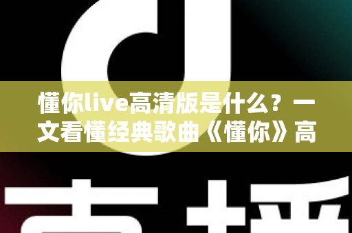 懂你live高清版是什么？一文看懂经典歌曲《懂你》高清现场版的定义、特点与观看全指南