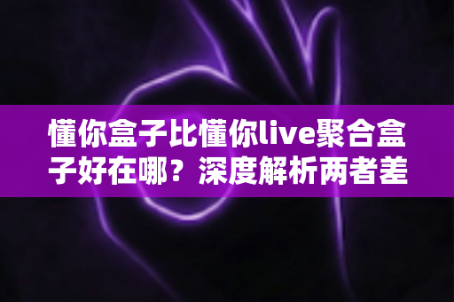 懂你盒子比懂你live聚合盒子好在哪?深度解析两者差异与选购指南 懂你盒子比懂你live聚合盒子好在哪?深度解析两者差异与选购指南