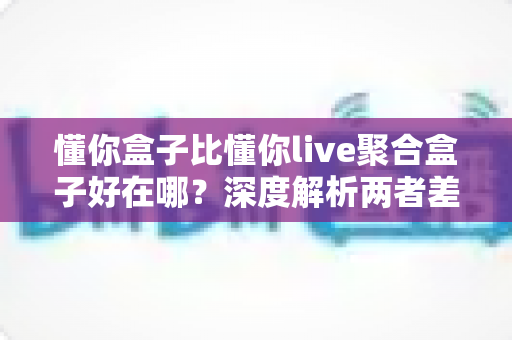 懂你盒子比懂你live聚合盒子好在哪?深度解析两者差异与选购指南 懂你盒子比懂你live聚合盒子好在哪?深度解析两者差异与选购指南