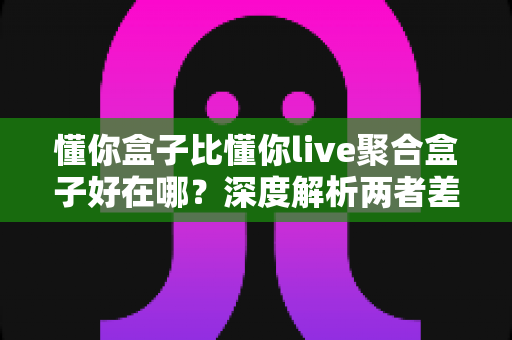 懂你盒子比懂你live聚合盒子好在哪?深度解析两者差异与选购指南 懂你盒子比懂你live聚合盒子好在哪?深度解析两者差异与选购指南