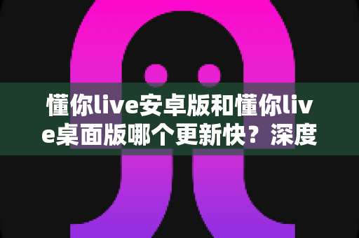 懂你live安卓版和懂你live桌面版哪个更新快?深度对比解析与使用建议全攻略 懂你live安卓版和懂你live桌面版哪个更新快?深度对比解析与使用建议全攻略