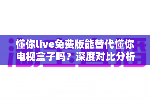 懂你live免费版能替代懂你电视盒子吗？深度对比分析与实用选购指南