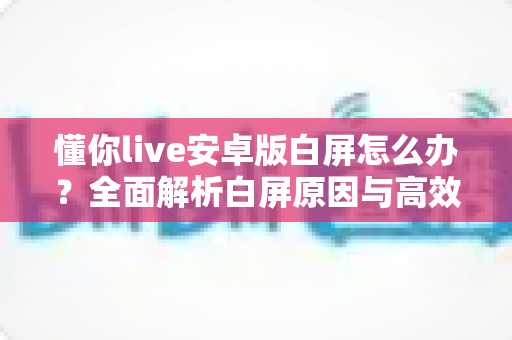 懂你live安卓版白屏怎么办？全面解析白屏原因与高效解决方法指南