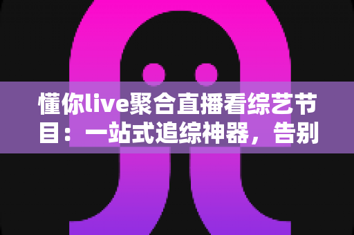 懂你live聚合直播看综艺节目：一站式追综神器，告别多平台切换烦恼