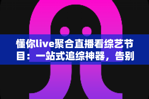 懂你live聚合直播看综艺节目：一站式追综神器，告别多平台切换烦恼