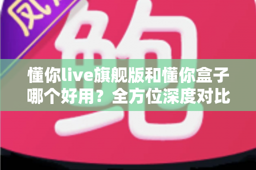 懂你live旗舰版和懂你盒子哪个好用？全方位深度对比测评，帮你选对不选贵！