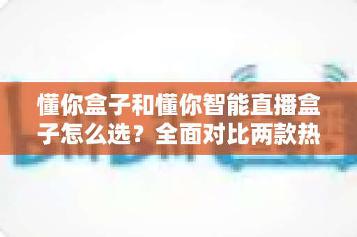 懂你盒子和懂你智能直播盒子怎么选？全面对比两款热门设备的区别、优势与购买建议，帮你找到最适合自己的那一款