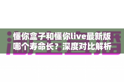 懂你盒子和懂你live最新版哪个寿命长？深度对比解析，帮你选出更耐用的观影神器