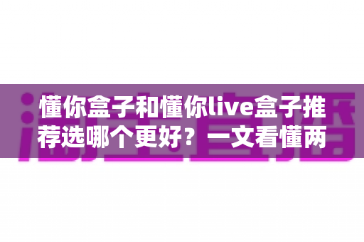 懂你盒子和懂你live盒子推荐选哪个更好?一文看懂两款盒子的区别、优缺点与选购建议 懂你盒子和懂你live盒子推荐选哪个更好?一文看懂两款盒子的区别、优缺点与选购建议