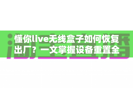 懂你live无线盒子如何恢复出厂？一文掌握设备重置全流程与避坑指南