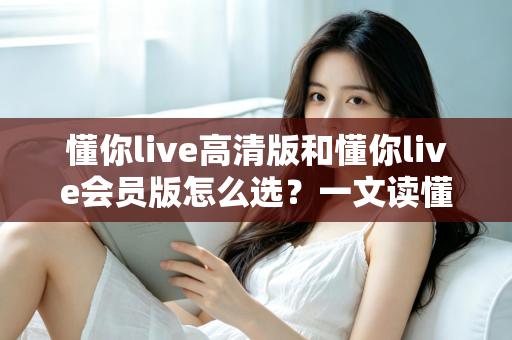 懂你live高清版和懂你live会员版怎么选？一文读懂版本差异与最划算的购买建议
