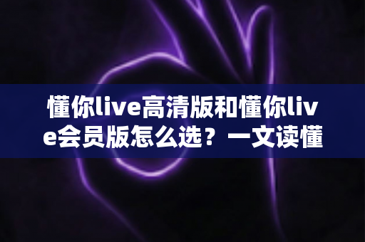 懂你live高清版和懂你live会员版怎么选？一文读懂版本差异与最划算的购买建议