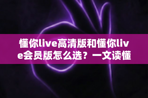 懂你live高清版和懂你live会员版怎么选？一文读懂版本差异与最划算的购买建议