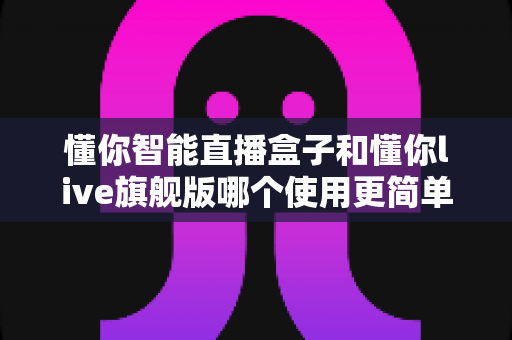 懂你智能直播盒子和懂你live旗舰版哪个使用更简单？新手快速上手全攻略