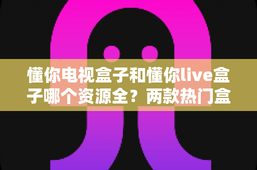 懂你电视盒子和懂你live盒子哪个资源全?两款热门盒子资源深度对比与选购指南 懂你电视盒子和懂你live盒子哪个资源全?两款热门盒子资源深度对比与选购指南