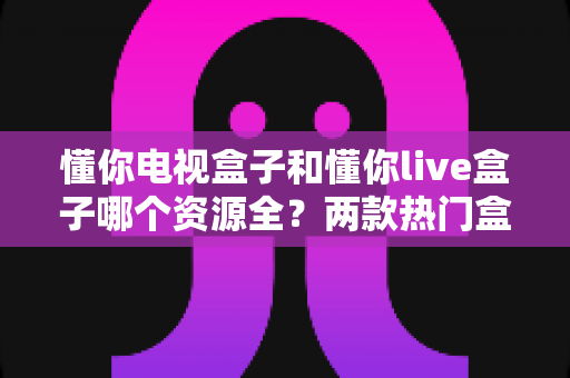 懂你电视盒子和懂你live盒子哪个资源全?两款热门盒子资源深度对比与选购指南 懂你电视盒子和懂你live盒子哪个资源全?两款热门盒子资源深度对比与选购指南