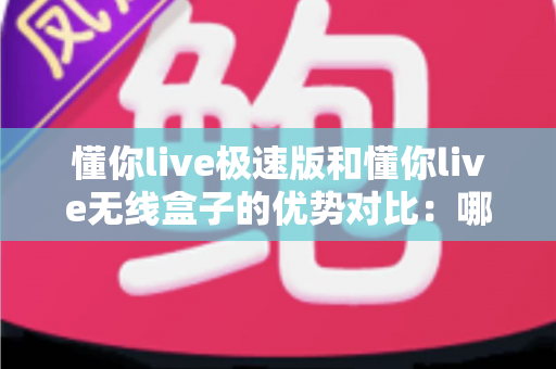懂你live极速版和懂你live无线盒子的优势对比：哪款直播设备更值得入手？一文看懂选购指南