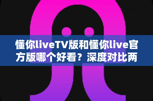 懂你liveTV版和懂你live官方版哪个好看？深度对比两大版本，帮你选出最佳观看体验