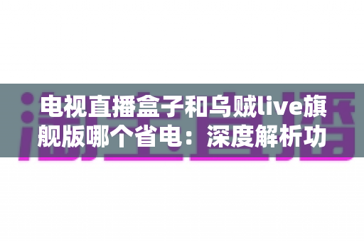 电视直播盒子和乌贼live旗舰版哪个省电:深度解析功耗差异与实用省电指南 电视直播盒子和乌贼live旗舰版哪个省电:深度解析功耗差异与实用省电指南