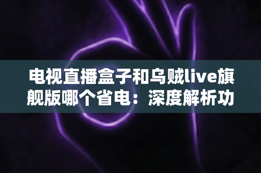 电视直播盒子和乌贼live旗舰版哪个省电：深度解析功耗差异与实用省电指南