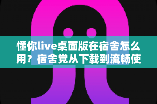 懂你live桌面版在宿舍怎么用？宿舍党从下载到流畅使用的全流程实用指南与避坑技巧