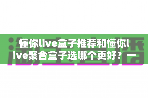 懂你live盒子推荐和懂你live聚合盒子选哪个更好？一篇看懂的高性价比选择指南