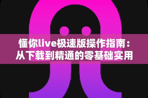 懂你live极速版操作指南：从下载到精通的零基础实用教程与福利玩法全解析