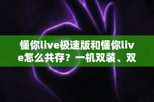 懂你live极速版和懂你live怎么共存?一机双装、双版本共用的完整使用攻略 懂你live极速版和懂你live怎么共存?一机双装、双版本共用的完整使用攻略