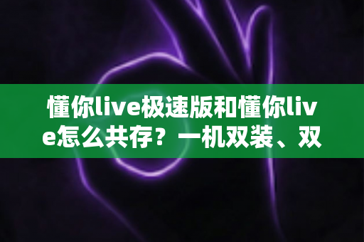 懂你live极速版和懂你live怎么共存？一机双装、双版本共用的完整使用攻略