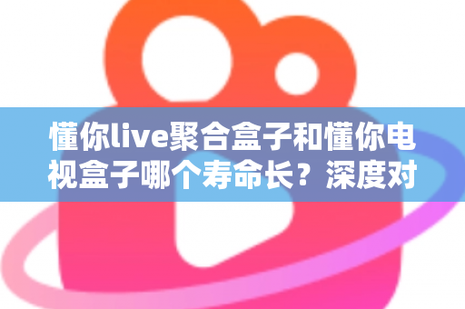 懂你live聚合盒子和懂你电视盒子哪个寿命长？深度对比解析助你选对耐用好盒子