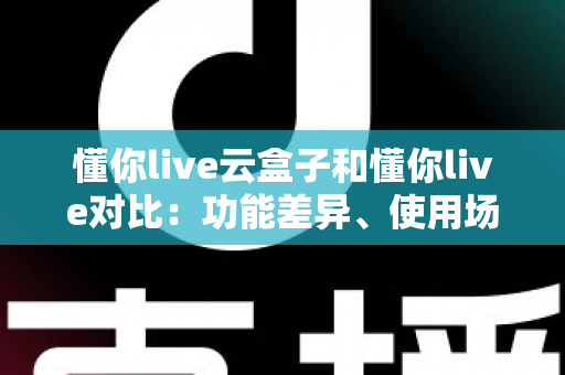 懂你live云盒子和懂你live对比:功能差异、使用场景与选购指南全解析 懂你live云盒子和懂你live对比:功能差异、使用场景与选购指南全解析