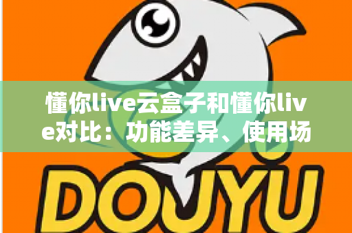 懂你live云盒子和懂你live对比:功能差异、使用场景与选购指南全解析 懂你live云盒子和懂你live对比:功能差异、使用场景与选购指南全解析