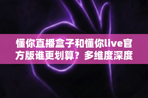 懂你直播盒子和懂你live官方版谁更划算？多维度深度对比帮你选对不选贵
