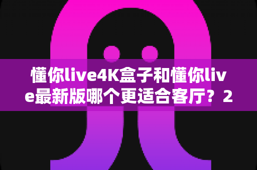 懂你live4K盒子和懂你live最新版哪个更适合客厅?2025年客厅大屏观影选购深度评测指南 懂你live4K盒子和懂你live最新版哪个更适合客厅?2025年客厅大屏观影选购深度评测指南