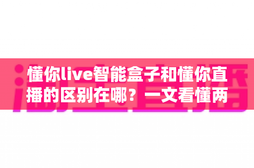 懂你live智能盒子和懂你直播的区别在哪？一文看懂两者定位、功能差异与选购指南