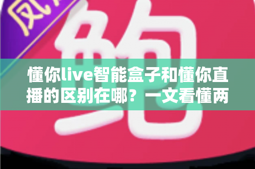 懂你live智能盒子和懂你直播的区别在哪？一文看懂两者定位、功能差异与选购指南