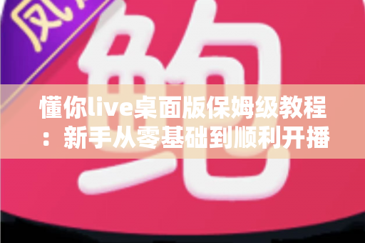 懂你live桌面版保姆级教程：新手从零基础到顺利开播的完整实操指南