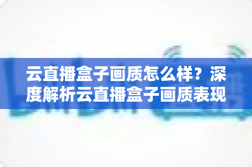 云直播盒子画质怎么样?深度解析云直播盒子画质表现与选购避坑指南 云直播盒子画质怎么样?深度解析云直播盒子画质表现与选购避坑指南