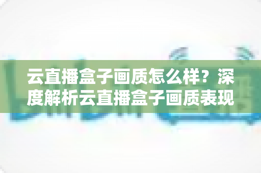 云直播盒子画质怎么样？深度解析云直播盒子画质表现与选购避坑指南