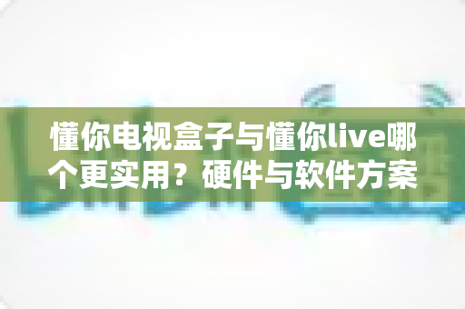 懂你电视盒子与懂你live哪个更实用?硬件与软件方案全方位对比,看完再买不后悔 懂你电视盒子与懂你live哪个更实用?硬件与软件方案全方位对比,看完再买不后悔